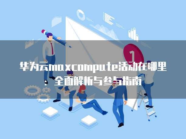 华为云maxcompute活动在哪里:全面解析与参与指南