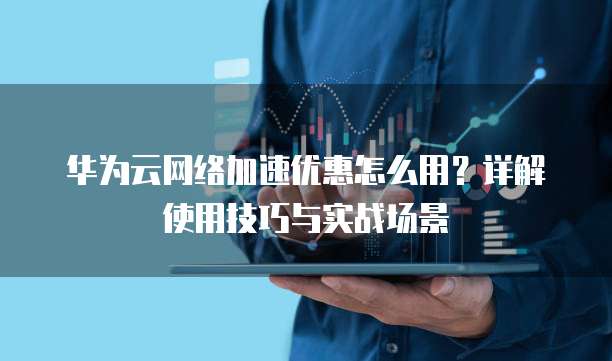 华为云网络加速优惠怎么用?详解使用技巧与实战场景