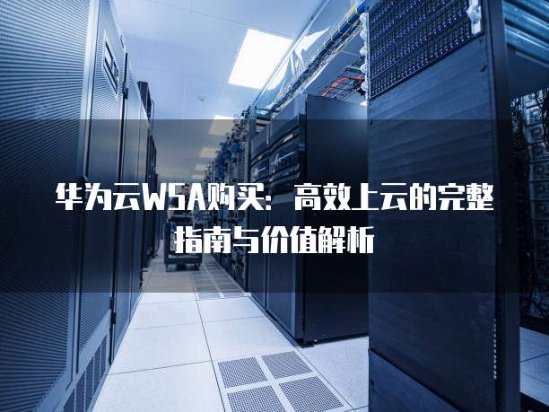 华为云WSA购买:高效上云的完整指南与价值解析
