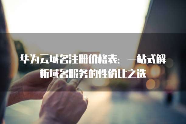 华为云域名注册价格表:一站式解析域名服务的性价比之选