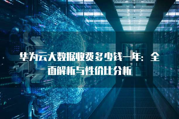 华为云大数据收费多少钱一年:全面解析与性价比分析