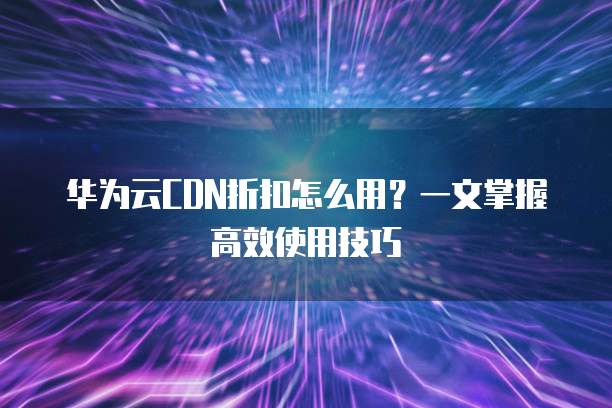 华为云CDN折扣怎么用?一文掌握高效使用技巧