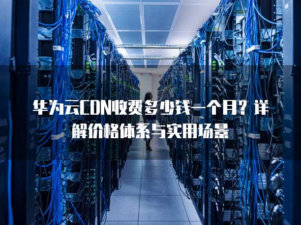 华为云CDN收费多少钱一个月?详解价格体系与实用场景