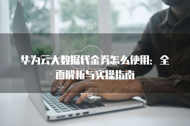 华为云大数据代金券怎么使用:全面解析与实操指南
