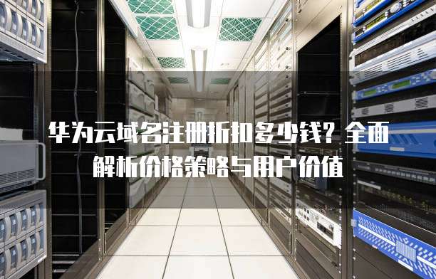 华为云域名注册折扣多少钱?全面解析价格策略与用户价值