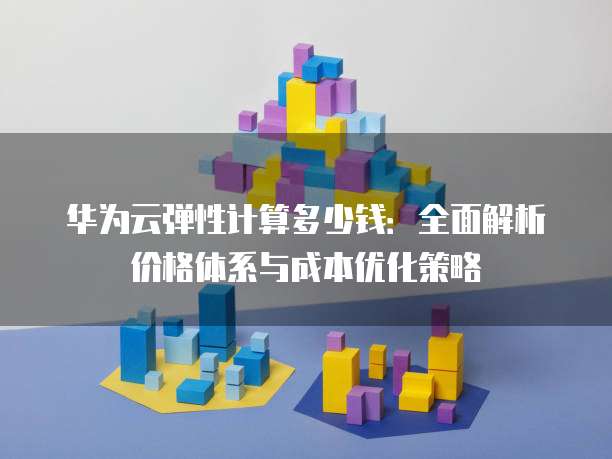 华为云弹性计算多少钱:全面解析价格体系与成本优化策略