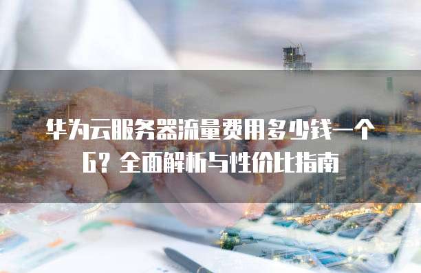 华为云服务器流量费用多少钱一个G?全面解析与性价比指南