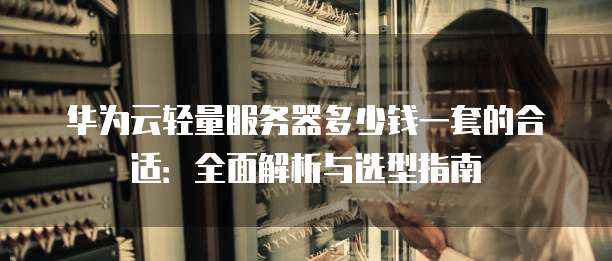 华为云轻量服务器多少钱一套的合适：全面解析与选型指南