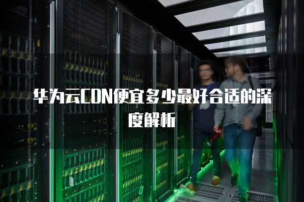 华为云CDN便宜多少最好合适的深度解析