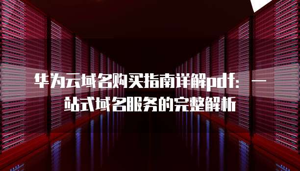 华为云域名购买指南详解pdf:一站式域名服务的完整解析