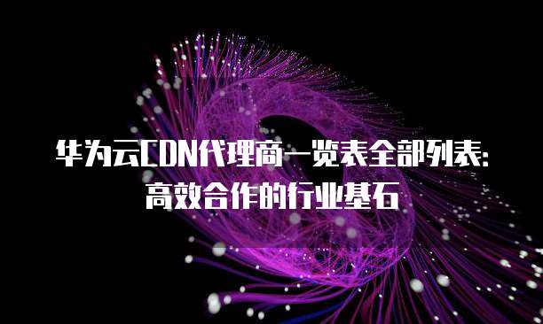 华为云CDN代理商一览表全部列表:高效合作的行业基石