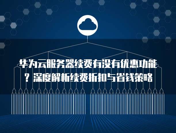 华为云服务器续费有没有优惠功能？深度解析续费折扣与省钱策略