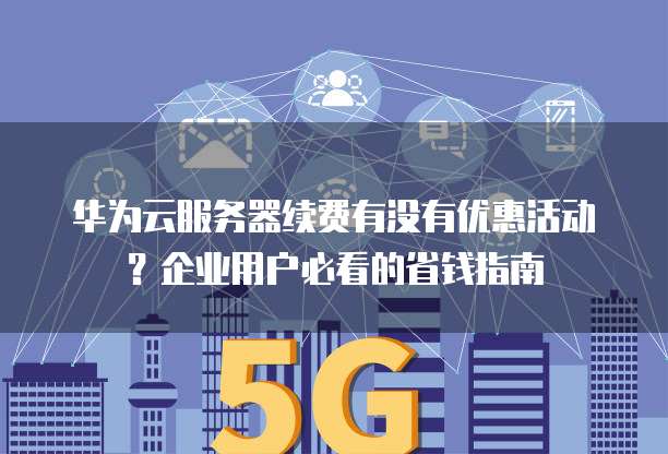 华为云服务器续费有没有优惠活动?企业用户必看的省钱指南
