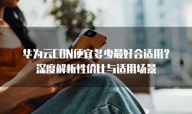 华为云CDN便宜多少最好合适用?深度解析性价比与适用场景