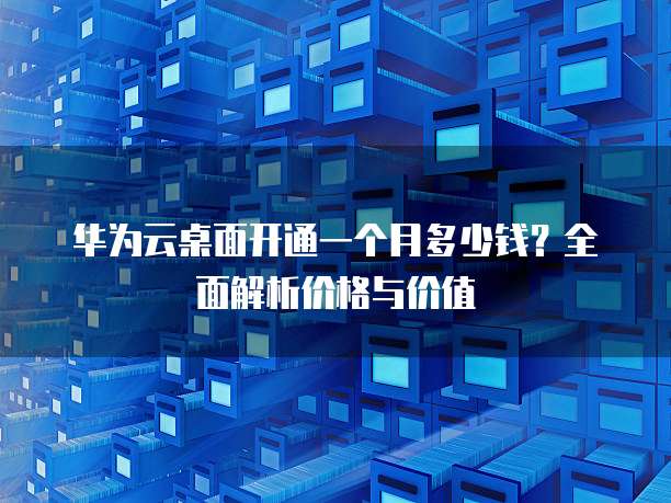 华为云桌面开通一个月多少钱？全面解析价格与价值