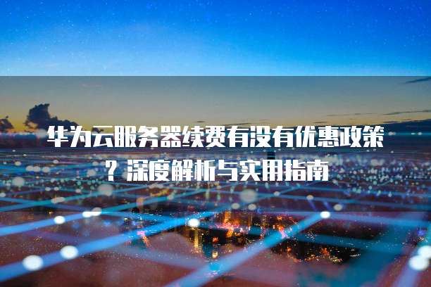 华为云服务器续费有没有优惠政策？深度解析与实用指南