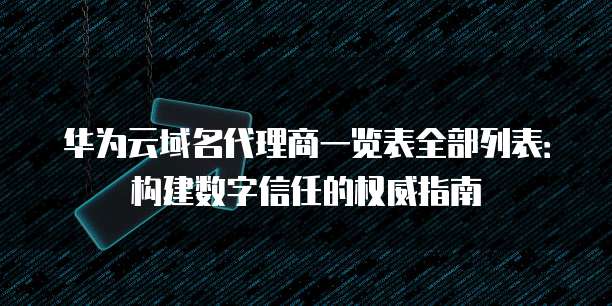 华为云域名代理商一览表全部列表:构建数字信任的权威指南