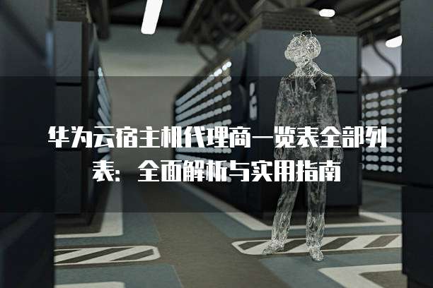 华为云宿主机代理商一览表全部列表:全面解析与实用指南