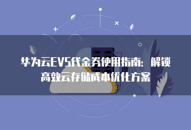 华为云EVS代金券使用指南:解锁高效云存储成本优化方案