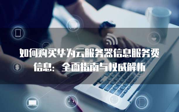 如何购买华为云服务器信息服务费信息:全面指南与权威解析