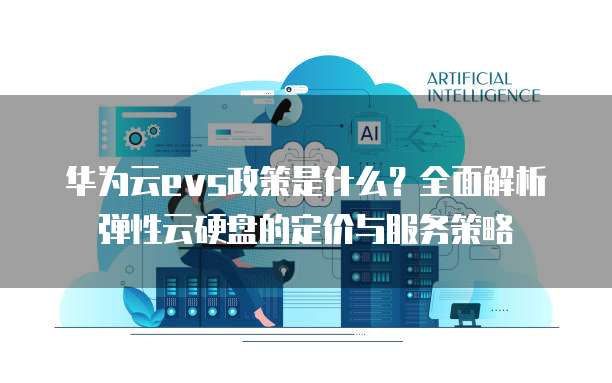 华为云evs政策是什么?全面解析弹性云硬盘的定价与服务策略