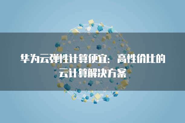 华为云弹性计算便宜:高性价比的云计算解决方案