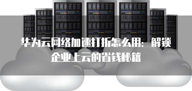 华为云网络加速打折怎么用:解锁企业上云的省钱秘籍