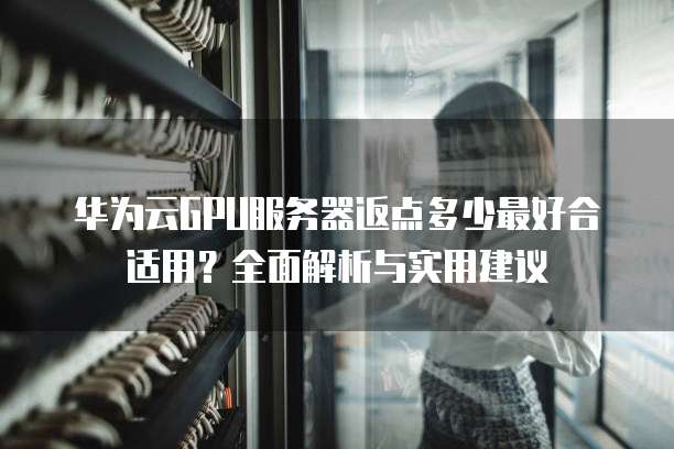 华为云GPU服务器返点多少最好合适用?全面解析与实用建议