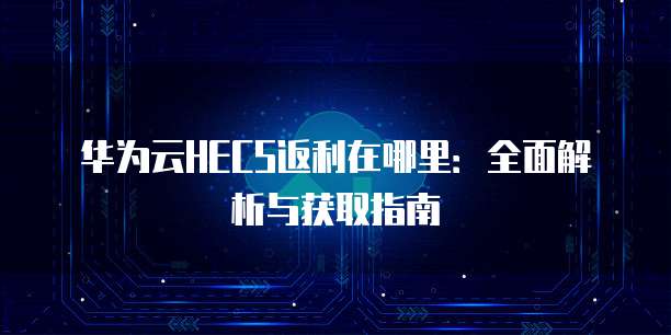 华为云HECS返利在哪里:全面解析与获取指南