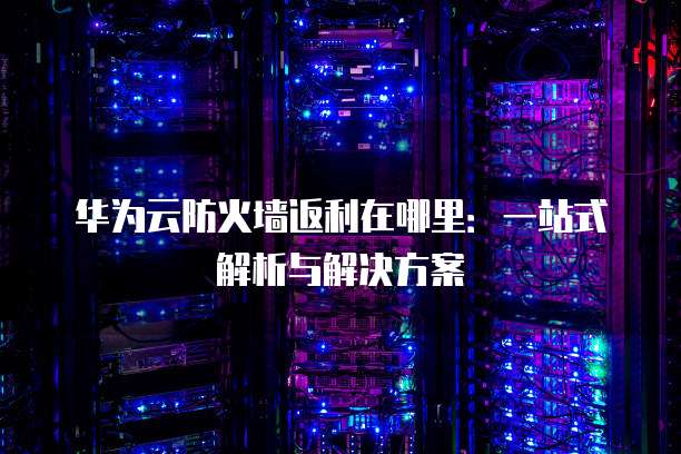 华为云防火墙返利在哪里:一站式解析与解决方案