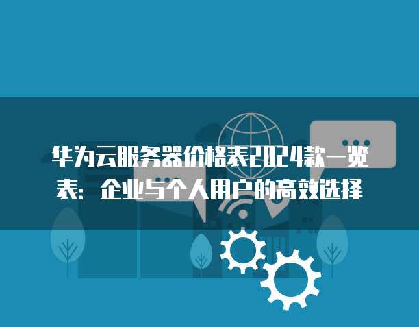华为云服务器价格表2024款一览表:企业与个人用户的高效选择