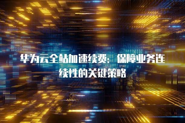 华为云全站加速续费:保障业务连续性的关键策略