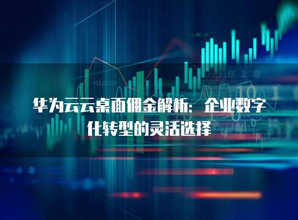 华为云云桌面佣金解析:企业数字化转型的灵活选择