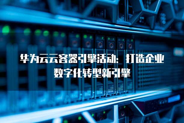华为云云容器引擎活动:打造企业数字化转型新引擎