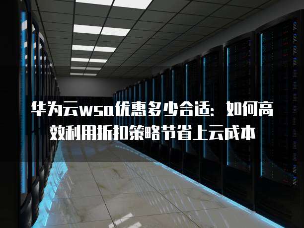 华为云wsa优惠多少合适:如何高效利用折扣策略节省上云成本