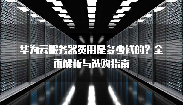 华为云服务器费用是多少钱的?全面解析与选购指南