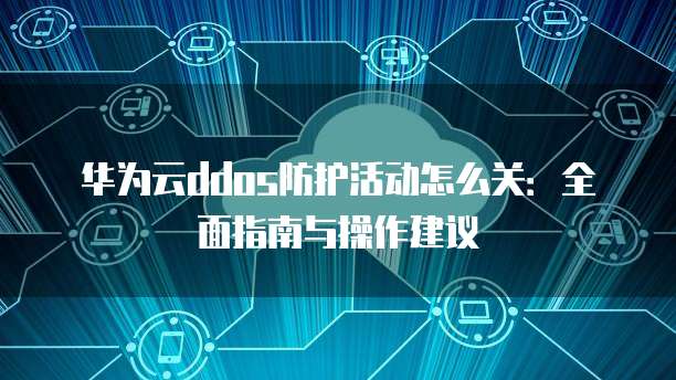 华为云ddos防护活动怎么关:全面指南与操作建议