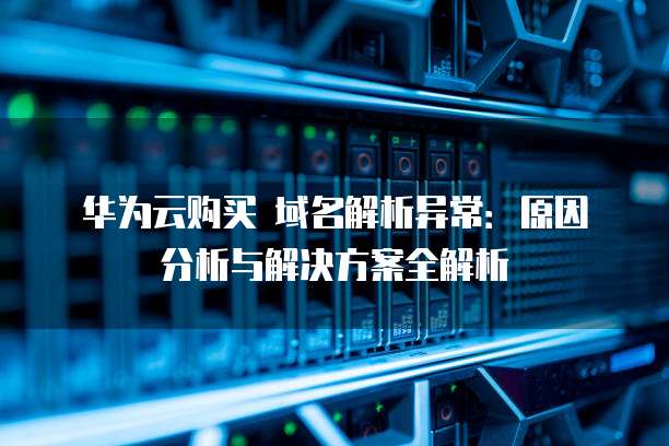 华为云购买 域名解析异常:原因分析与解决方案全解析