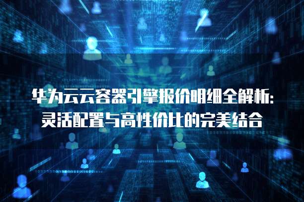 华为云云容器引擎报价明细全解析:灵活配置与高性价比的完美结合