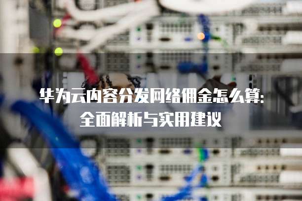 华为云内容分发网络佣金怎么算:全面解析与实用建议