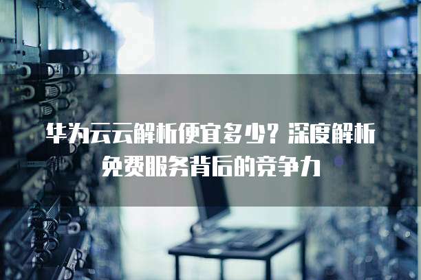 华为云云解析便宜多少?深度解析免费服务背后的竞争力