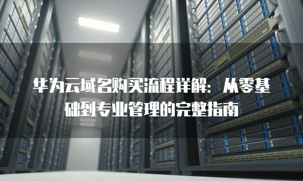 华为云域名购买流程详解：从零基础到专业管理的完整指南