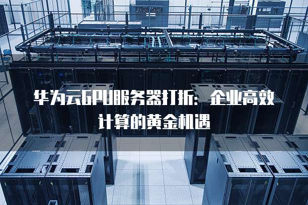 华为云GPU服务器打折:企业高效计算的黄金机遇