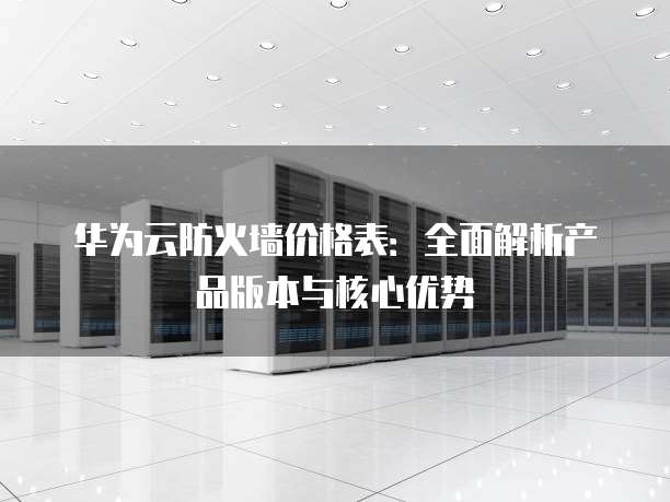 华为云防火墙价格表:全面解析产品版本与核心优势
