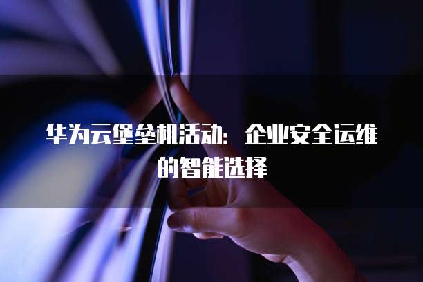 华为云堡垒机活动:企业安全运维的智能选择