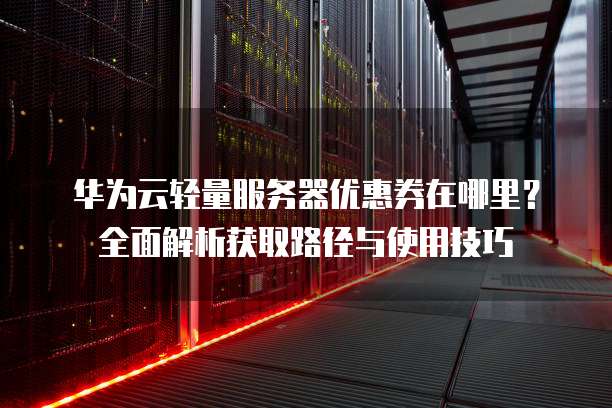 华为云轻量服务器优惠券在哪里?全面解析获取路径与使用技巧
