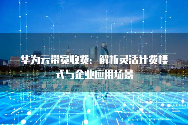 华为云带宽收费:解析灵活计费模式与企业应用场景