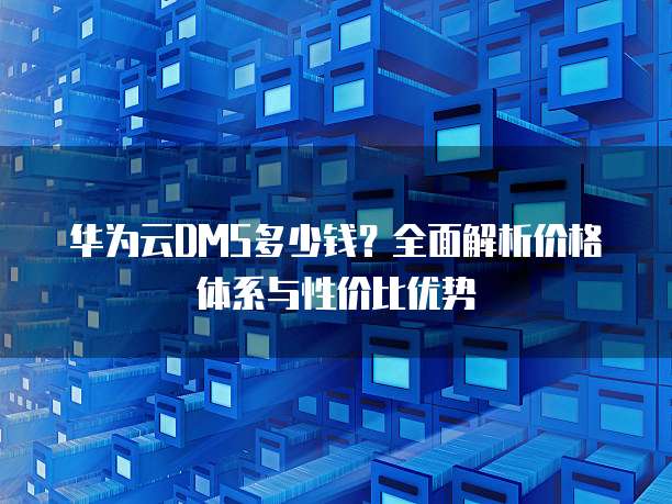 华为云DMS多少钱?全面解析价格体系与性价比优势