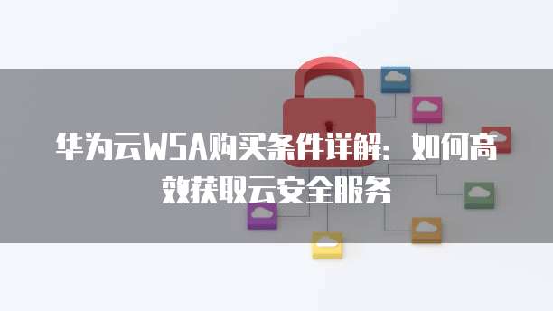 华为云WSA购买条件详解:如何高效获取云安全服务