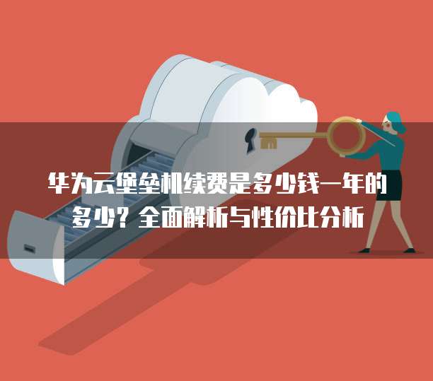 华为云堡垒机续费是多少钱一年的多少?全面解析与性价比分析